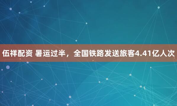 伍祥配资 暑运过半，全国铁路发送旅客4.41亿人次