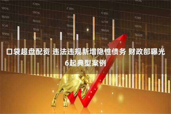 口袋超盘配资 违法违规新增隐性债务 财政部曝光6起典型案例