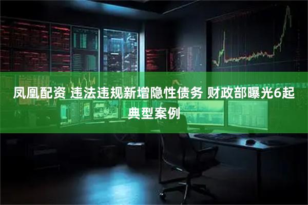 凤凰配资 违法违规新增隐性债务 财政部曝光6起典型案例