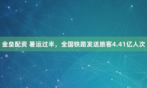 金垒配资 暑运过半，全国铁路发送旅客4.41亿人次
