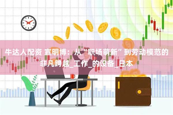 牛达人配资 宣明博：从“职场萌新”到劳动模范的非凡跨越_工作_的设备_日本