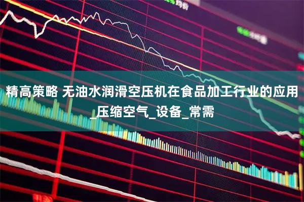 精高策略 无油水润滑空压机在食品加工行业的应用_压缩空气_设备_常需