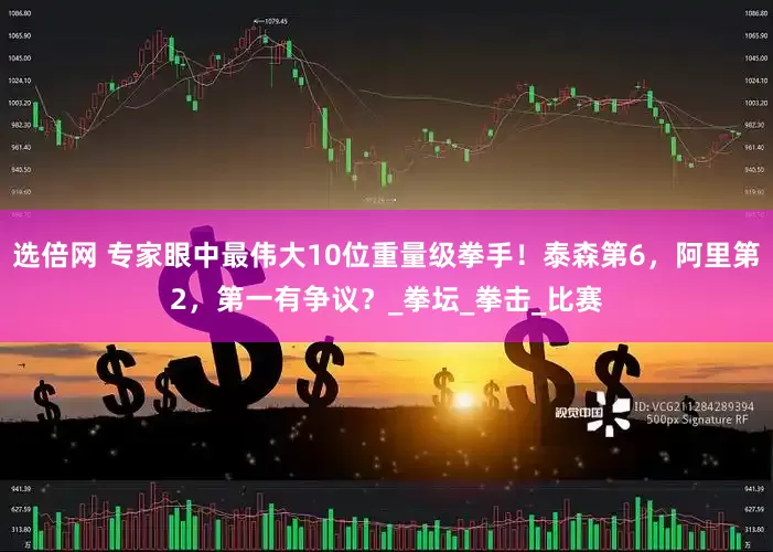 选倍网 专家眼中最伟大10位重量级拳手！泰森第6，阿里第2，第一有争议？_拳坛_拳击_比赛