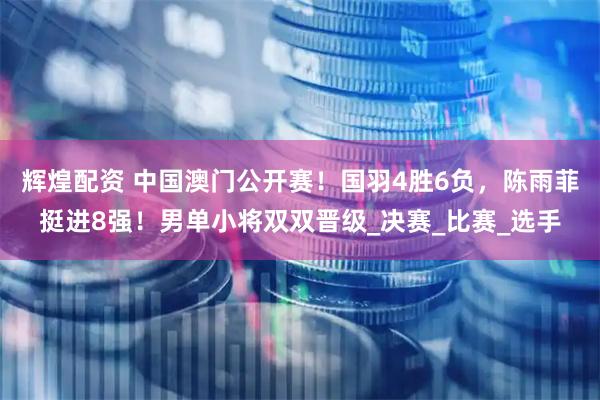 辉煌配资 中国澳门公开赛！国羽4胜6负，陈雨菲挺进8强！男单小将双双晋级_决赛_比赛_选手