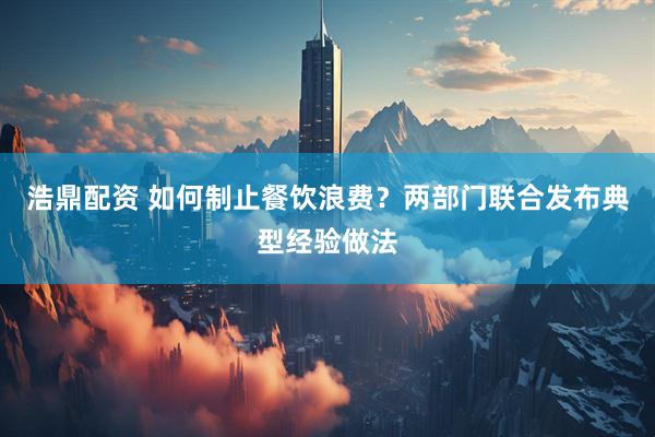 浩鼎配资 如何制止餐饮浪费？两部门联合发布典型经验做法