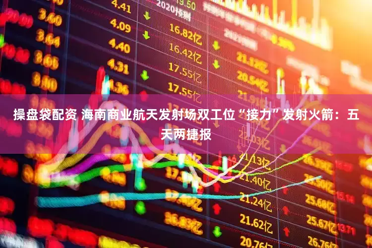 操盘袋配资 海南商业航天发射场双工位“接力”发射火箭：五天两捷报