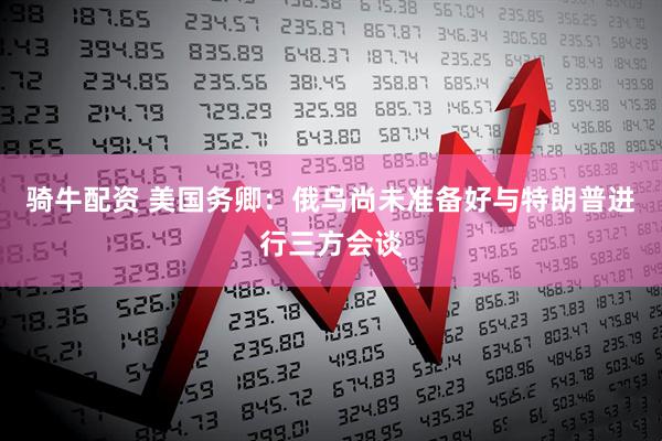 骑牛配资 美国务卿：俄乌尚未准备好与特朗普进行三方会谈