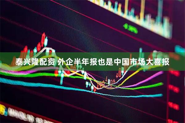 泰兴隆配资 外企半年报也是中国市场大喜报
