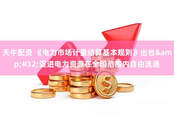 天牛配资 《电力市场计量结算基本规则》出台&#32;促进电力资源在全国范围内自由流通