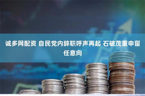 诚多网配资 自民党内辞职呼声再起 石破茂重申留任意向
