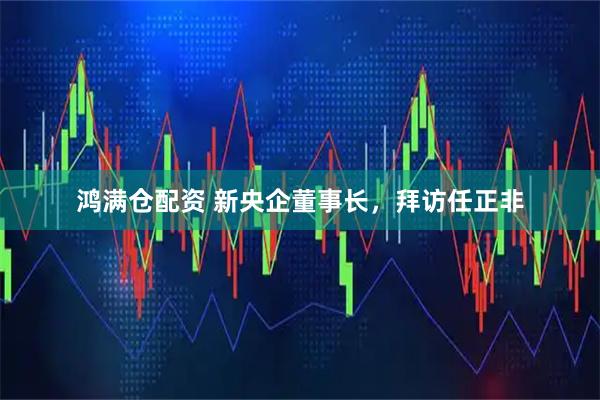 鸿满仓配资 新央企董事长，拜访任正非