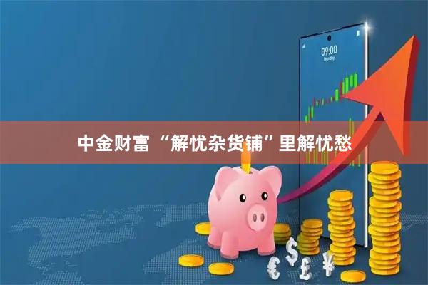 中金财富 “解忧杂货铺”里解忧愁