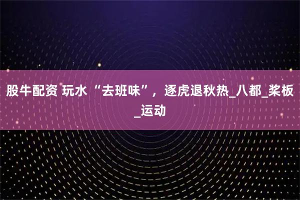 股牛配资 玩水 “去班味”，逐虎退秋热_八都_桨板_运动