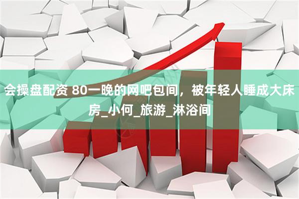 会操盘配资 80一晚的网吧包间，被年轻人睡成大床房_小何_旅游_淋浴间
