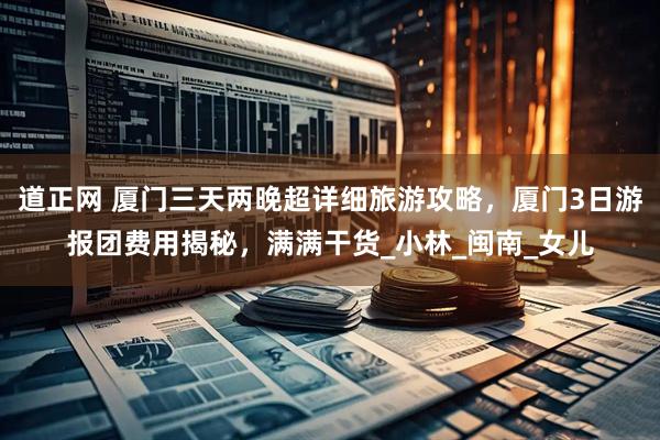 道正网 厦门三天两晚超详细旅游攻略，厦门3日游报团费用揭秘，满满干货_小林_闽南_女儿