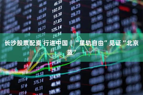 长沙股票配资 行进中国｜“星轨自由”见证“北京蓝”