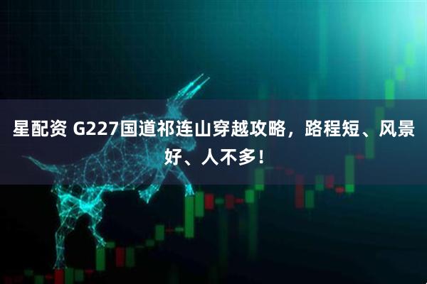 星配资 G227国道祁连山穿越攻略，路程短、风景好、人不多！