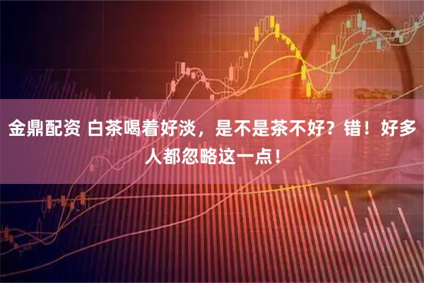 金鼎配资 白茶喝着好淡，是不是茶不好？错！好多人都忽略这一点！