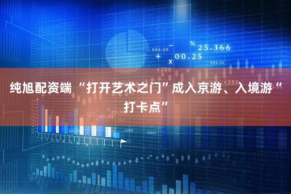 纯旭配资端 “打开艺术之门”成入京游、入境游“打卡点”