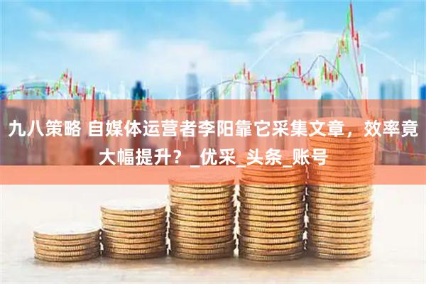 九八策略 自媒体运营者李阳靠它采集文章，效率竟大幅提升？_优采_头条_账号