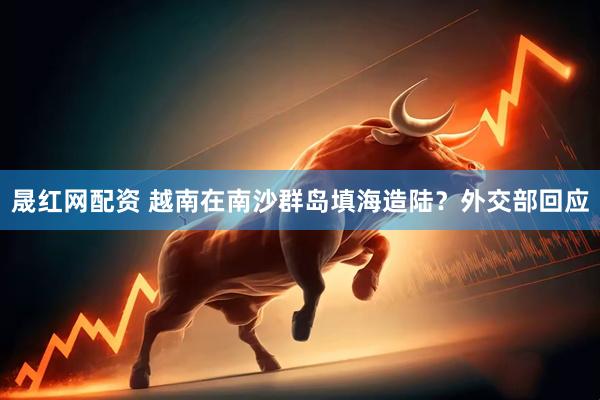 晟红网配资 越南在南沙群岛填海造陆？外交部回应