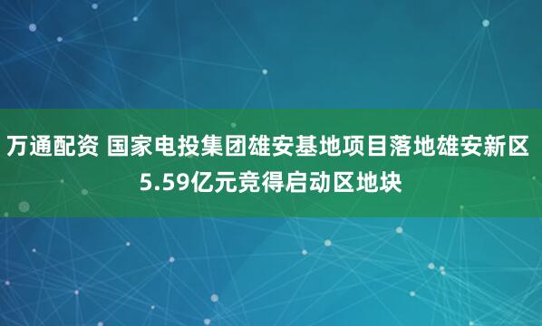 万通配资 国家电投集团雄安基地项目落地雄安新区 5.59亿元竞得启动区地块