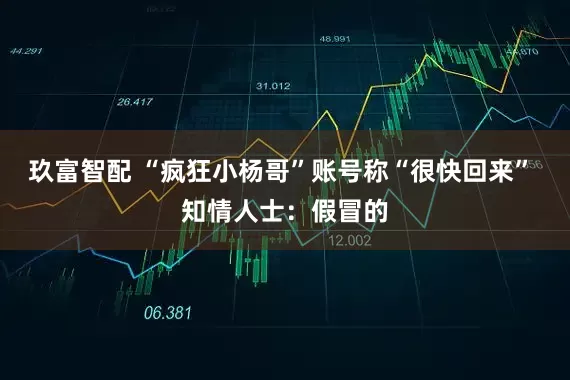玖富智配 “疯狂小杨哥”账号称“很快回来” 知情人士：假冒的