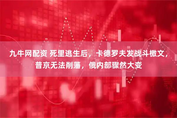 九牛网配资 死里逃生后，卡德罗夫发战斗檄文，普京无法削藩，俄内部骤然大变
