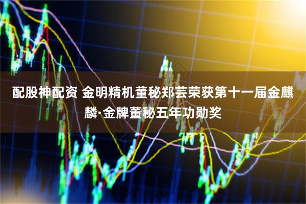 配股神配资 金明精机董秘郑芸荣获第十一届金麒麟·金牌董秘五年功勋奖