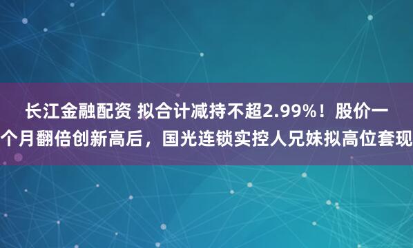 长江金融配资 拟合计减持不超2.99%！股价一个月翻倍创新高后，国光连锁实控人兄妹拟高位套现