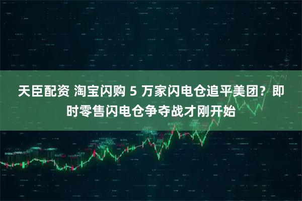 天臣配资 淘宝闪购 5 万家闪电仓追平美团？即时零售闪电仓争夺战才刚开始
