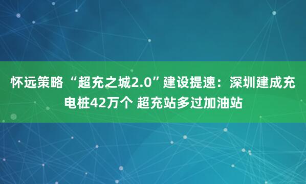 怀远策略 “超充之城2.0”建设提速：深圳建成充电桩42万个 超充站多过加油站