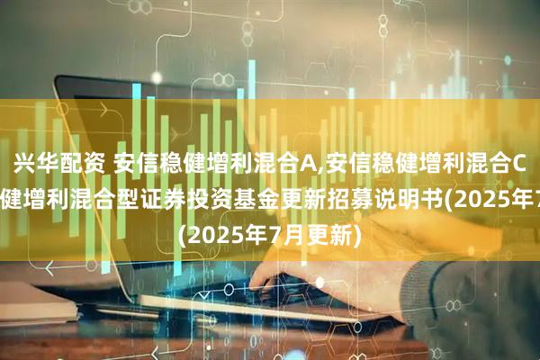 兴华配资 安信稳健增利混合A,安信稳健增利混合C: 安信稳健增利混合型证券投资基金更新招募说明书(2025年7月更新)