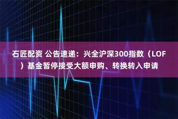 石匠配资 公告速递：兴全沪深300指数（LOF）基金暂停接受大额申购、转换转入申请