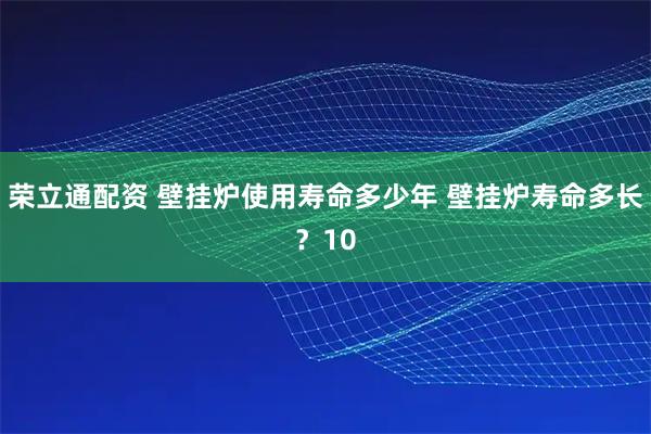 荣立通配资 壁挂炉使用寿命多少年 壁挂炉寿命多长？10