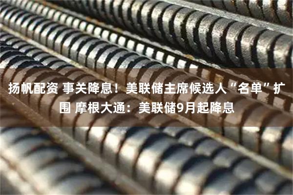 扬帆配资 事关降息！美联储主席候选人“名单”扩围 摩根大通：美联储9月起降息