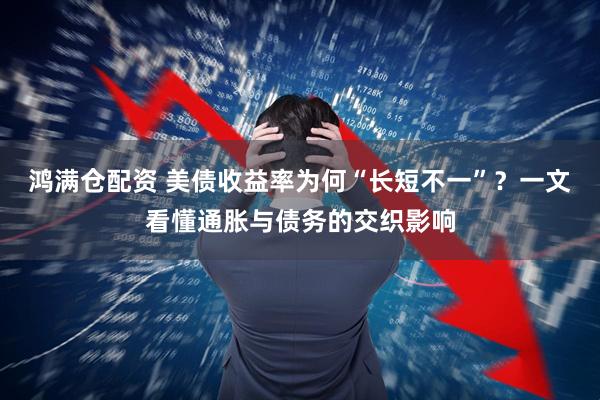 鸿满仓配资 美债收益率为何“长短不一”？一文看懂通胀与债务的交织影响