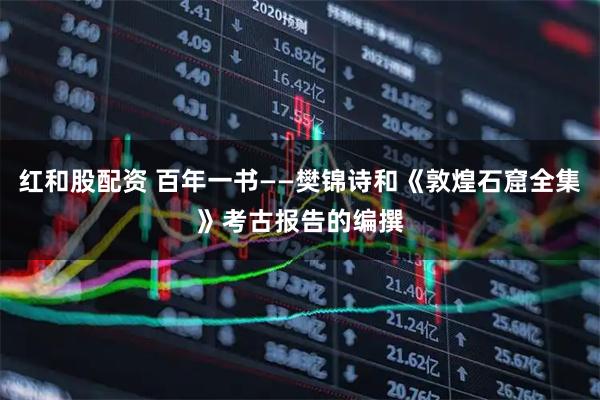 红和股配资 百年一书——樊锦诗和《敦煌石窟全集》考古报告的编撰